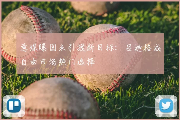 意媒曝国米引援新目标:吕迪格成自由市场热门选择