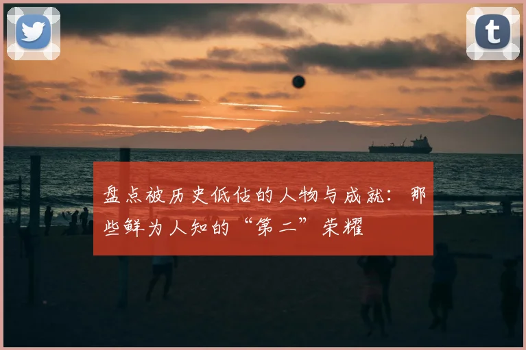 盘点被历史低估的人物与成就:那些鲜为人知的“第二”荣耀